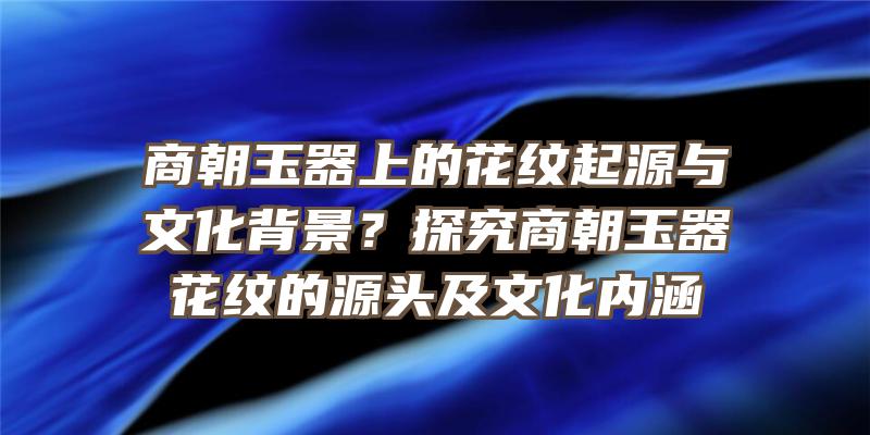 商朝玉器上的花纹起源与文化背景？探究商朝玉器花纹的源头及文化内涵