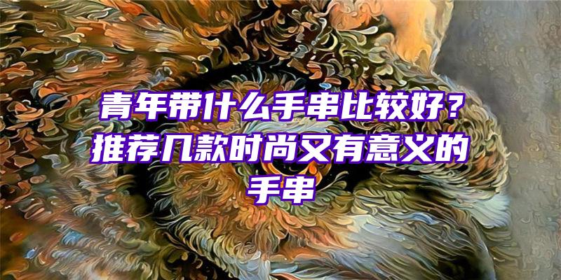 青年带什么手串比较好？推荐几款时尚又有意义的手串