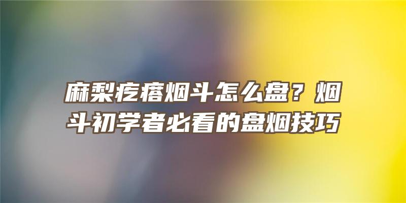 麻梨疙瘩烟斗怎么盘？烟斗初学者必看的盘烟技巧