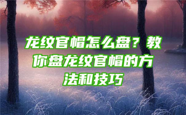 龙纹官帽怎么盘？教你盘龙纹官帽的方法和技巧