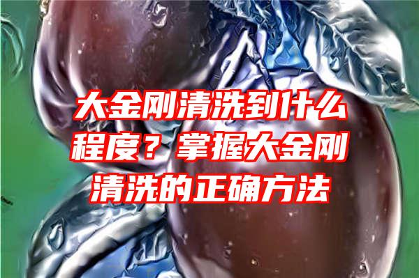 大金刚清洗到什么程度？掌握大金刚清洗的正确方法