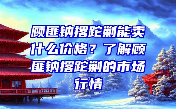 顾匪钠撂跎剿能卖什么价格？了解顾匪钠撂跎剿的市场行情