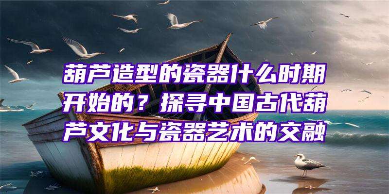 葫芦造型的瓷器什么时期开始的？探寻中国古代葫芦文化与瓷器艺术的交融