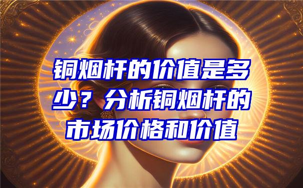 铜烟杆的价值是多少？分析铜烟杆的市场价格和价值