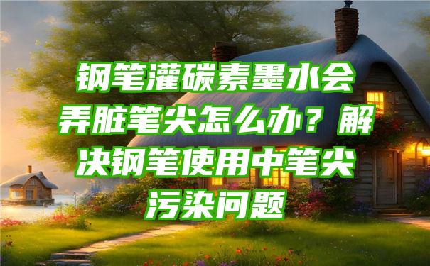 钢笔灌碳素墨水会弄脏笔尖怎么办？解决钢笔使用中笔尖污染问题