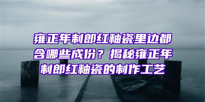 雍正年制郎红釉瓷里边都含哪些成份？揭秘雍正年制郎红釉瓷的制作工艺