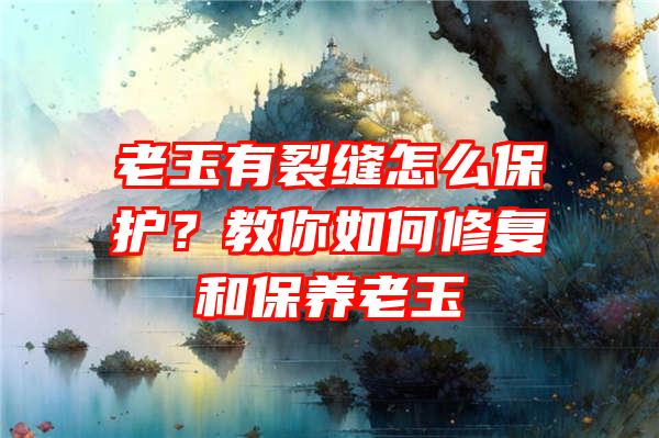 老玉有裂缝怎么保护？教你如何修复和保养老玉