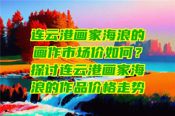 连云港画家海浪的画作市场价如何？探讨连云港画家海浪的作品价格走势