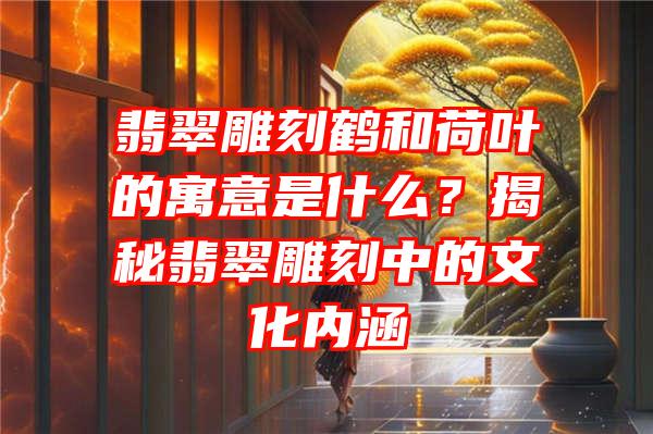 翡翠雕刻鹤和荷叶的寓意是什么？揭秘翡翠雕刻中的文化内涵