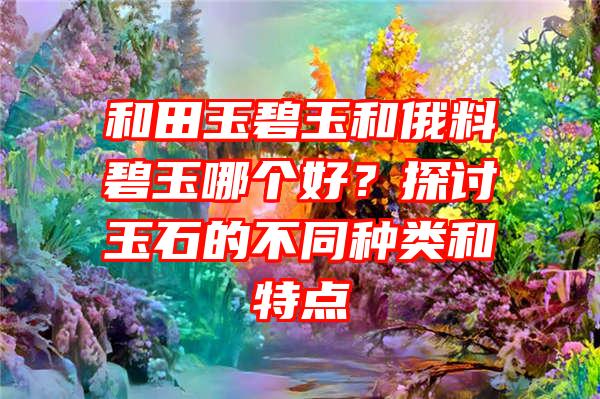 和田玉碧玉和俄料碧玉哪个好？探讨玉石的不同种类和特点