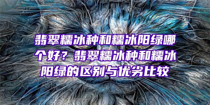 翡翠糯冰种和糯冰阳绿哪个好？翡翠糯冰种和糯冰阳绿的区别与优劣比较