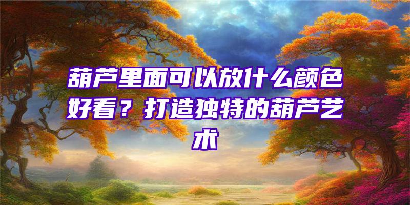 葫芦里面可以放什么颜色好看？打造独特的葫芦艺术