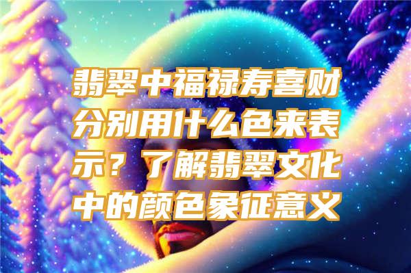 翡翠中福禄寿喜财分别用什么色来表示？了解翡翠文化中的颜色象征意义