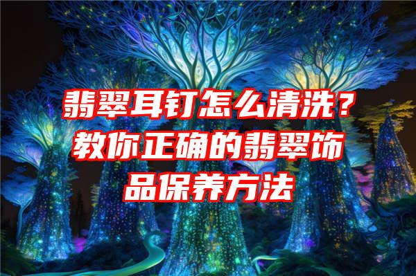 翡翠耳钉怎么清洗？教你正确的翡翠饰品保养方法