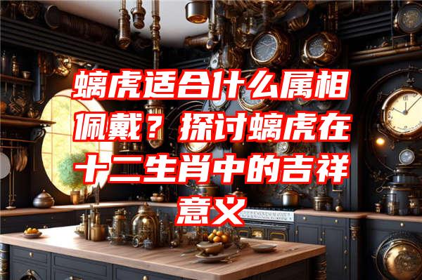 螭虎适合什么属相佩戴？探讨螭虎在十二生肖中的吉祥意义