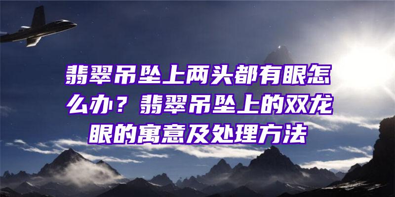 翡翠吊坠上两头都有眼怎么办？翡翠吊坠上的双龙眼的寓意及处理方法