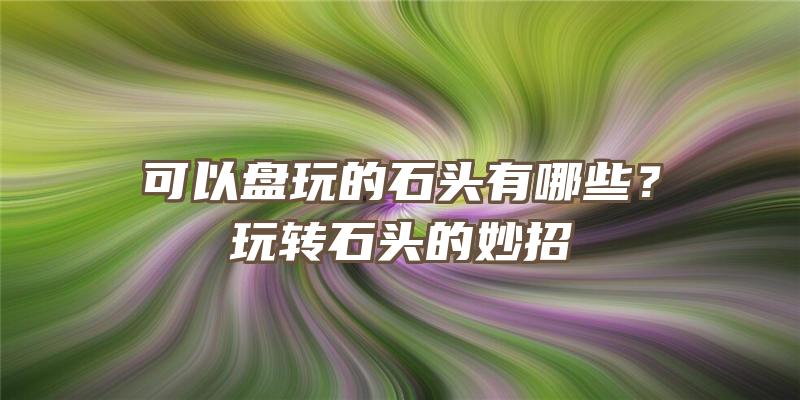 可以盘玩的石头有哪些？玩转石头的妙招