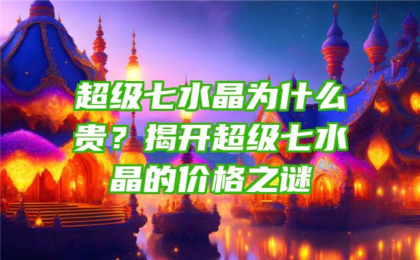 超级七水晶为什么贵？揭开超级七水晶的价格之谜