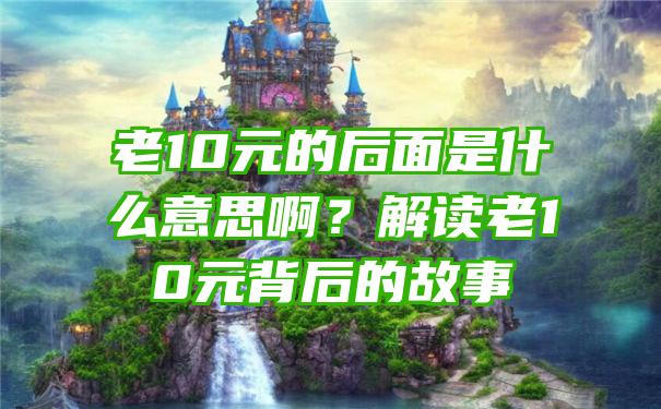 老10元的后面是什么意思啊？解读老10元背后的故事