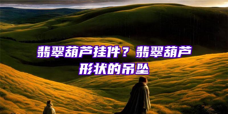 翡翠葫芦挂件？翡翠葫芦形状的吊坠