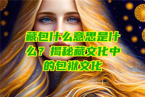 藏包什么意思是什么？揭秘藏文化中的包袱文化