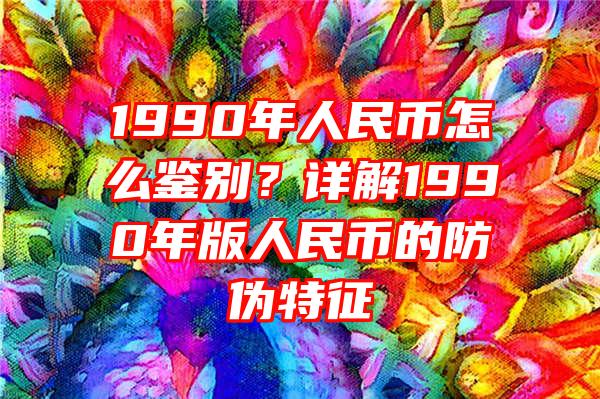 1990年人民币怎么鉴别？详解1990年版人民币的防伪特征