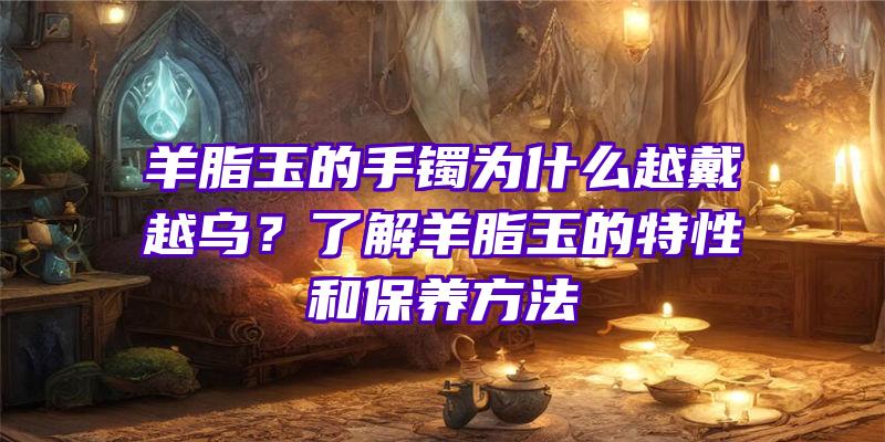 羊脂玉的手镯为什么越戴越乌？了解羊脂玉的特性和保养方法