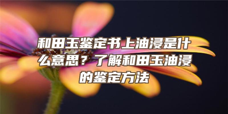 和田玉鉴定书上油浸是什么意思？了解和田玉油浸的鉴定方法