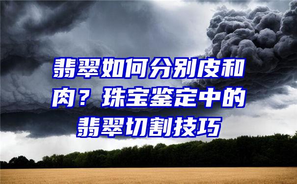 翡翠如何分别皮和肉？珠宝鉴定中的翡翠切割技巧