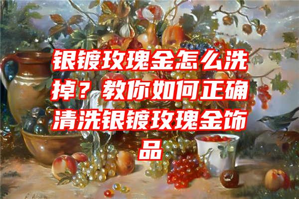 银镀玫瑰金怎么洗掉？教你如何正确清洗银镀玫瑰金饰品