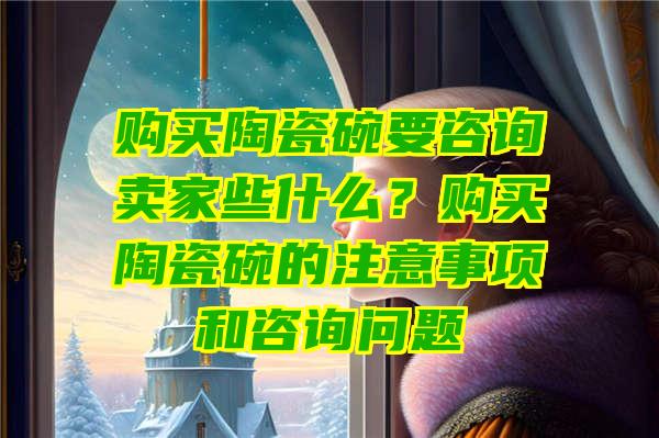 购买陶瓷碗要咨询卖家些什么？购买陶瓷碗的注意事项和咨询问题