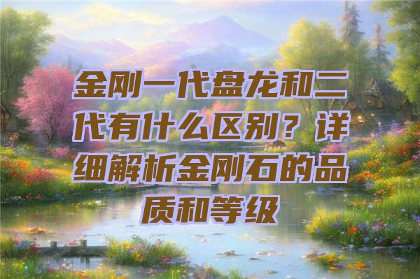 金刚一代盘龙和二代有什么区别？详细解析金刚石的品质和等级