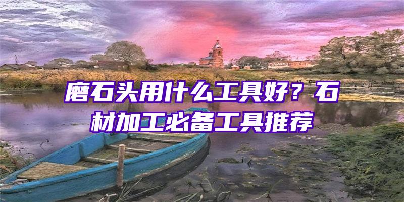 磨石头用什么工具好？石材加工必备工具推荐