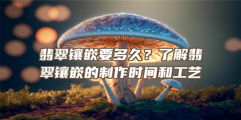 翡翠镶嵌要多久？了解翡翠镶嵌的制作时间和工艺