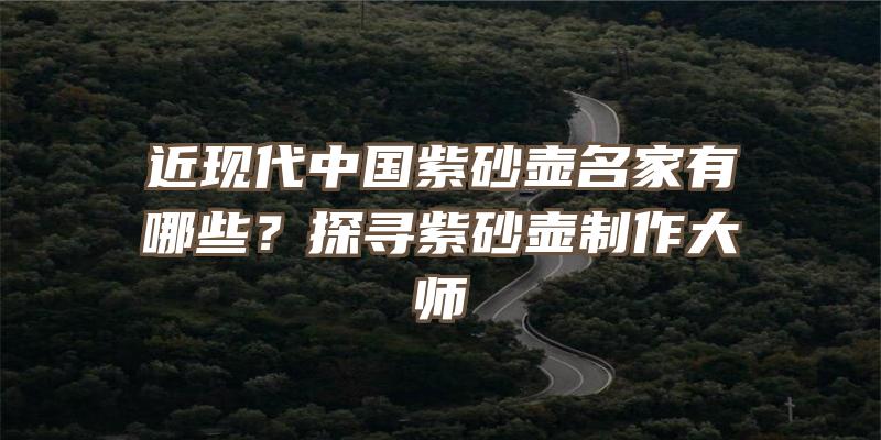 近现代中国紫砂壶名家有哪些？探寻紫砂壶制作大师