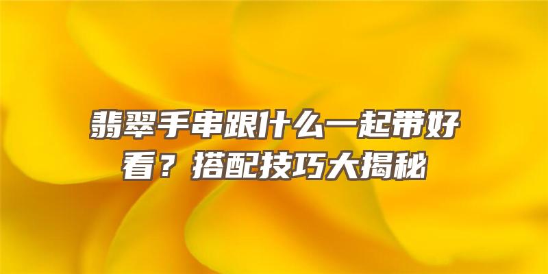 翡翠手串跟什么一起带好看？搭配技巧大揭秘