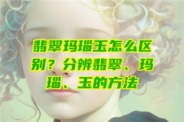 翡翠玛瑙玉怎么区别？分辨翡翠、玛瑙、玉的方法