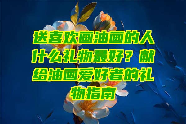 送喜欢画油画的人什么礼物最好？献给油画爱好者的礼物指南