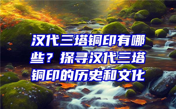 汉代三塔铜印有哪些？探寻汉代三塔铜印的历史和文化