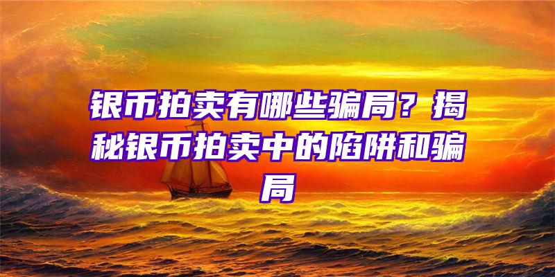 银币拍卖有哪些骗局？揭秘银币拍卖中的陷阱和骗局