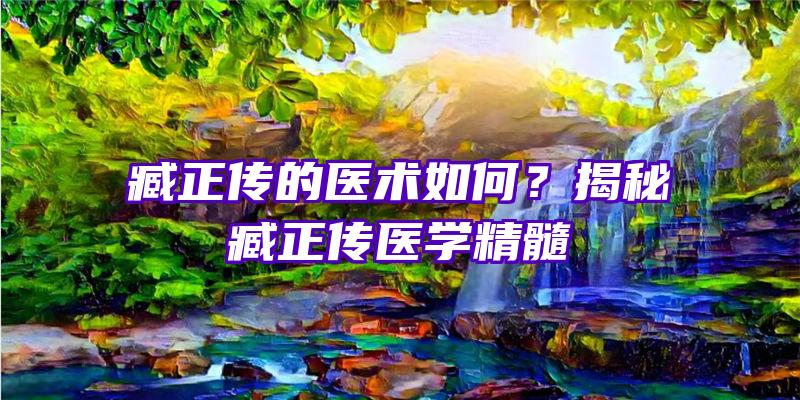 臧正传的医术如何？揭秘臧正传医学精髓