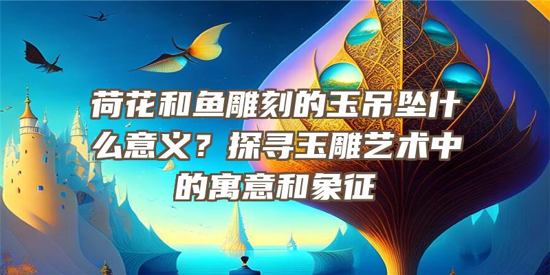 荷花和鱼雕刻的玉吊坠什么意义？探寻玉雕艺术中的寓意和象征