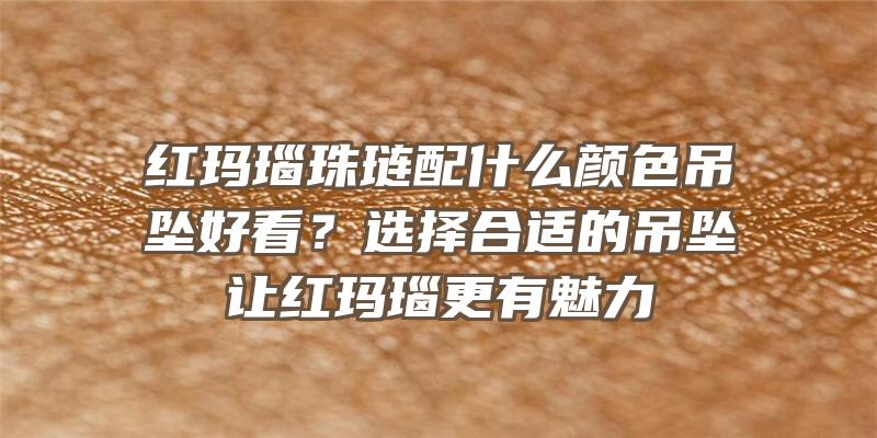 红玛瑙珠琏配什么颜色吊坠好看？选择合适的吊坠让红玛瑙更有魅力