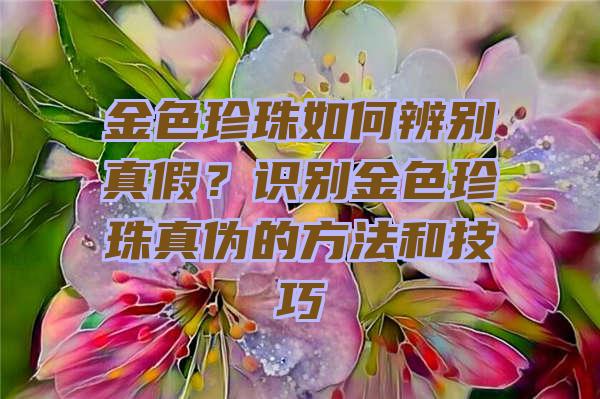 金色珍珠如何辨别真假？识别金色珍珠真伪的方法和技巧