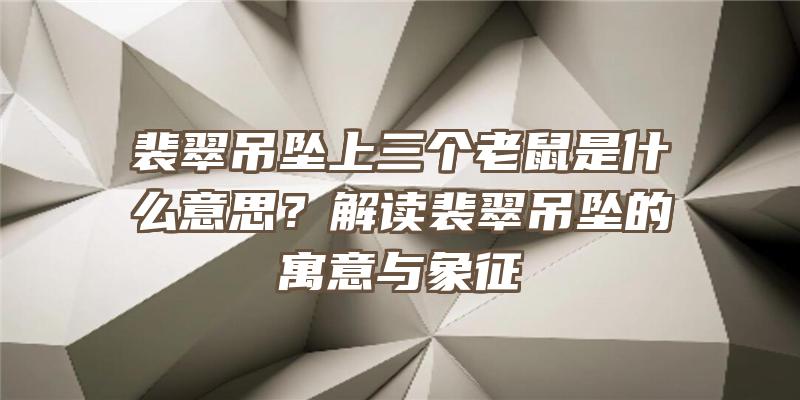 裴翠吊坠上三个老鼠是什么意思？解读裴翠吊坠的寓意与象征