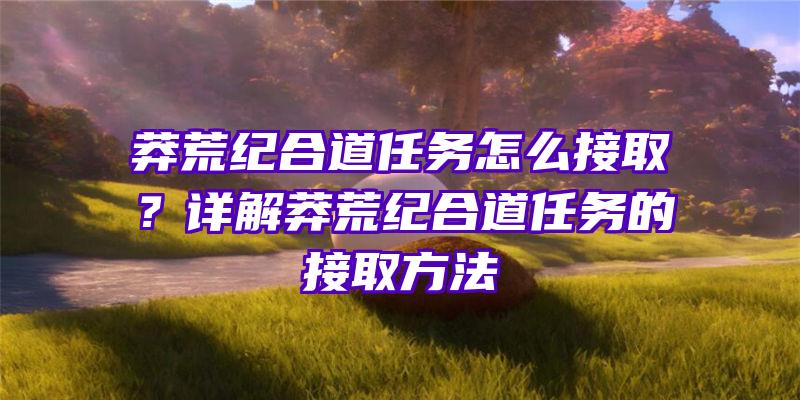 莽荒纪合道任务怎么接取？详解莽荒纪合道任务的接取方法