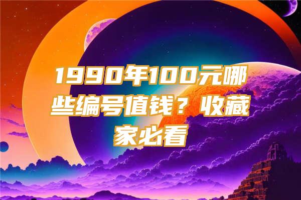 1990年100元哪些编号值钱？收藏家必看