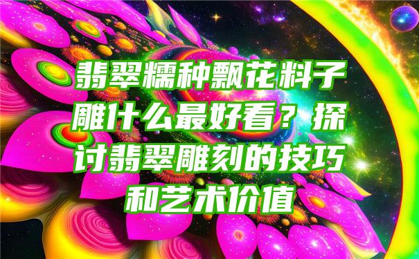 翡翠糯种飘花料子雕什么最好看？探讨翡翠雕刻的技巧和艺术价值