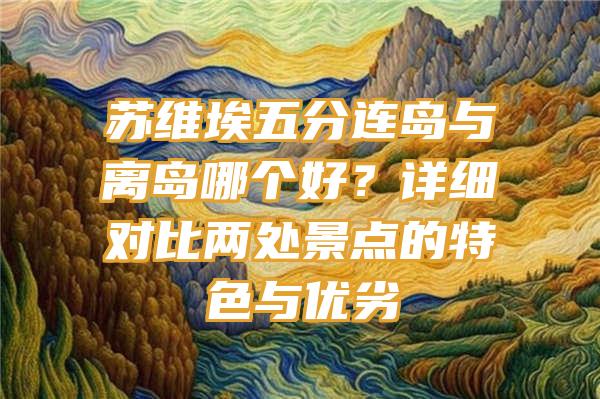 苏维埃五分连岛与离岛哪个好？详细对比两处景点的特色与优劣