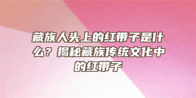 藏族人头上的红带子是什么？揭秘藏族传统文化中的红带子